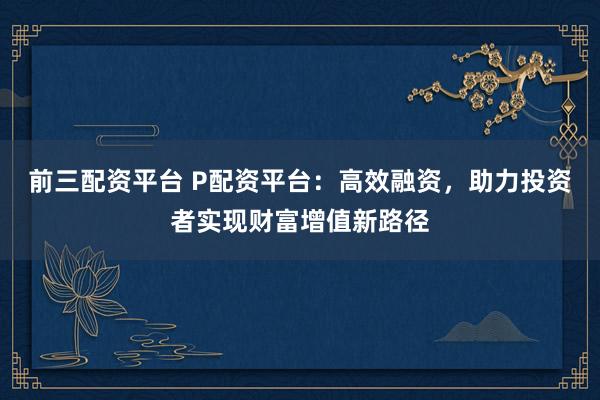 前三配资平台 P配资平台：高效融资，助力投资者实现财富增值新路径