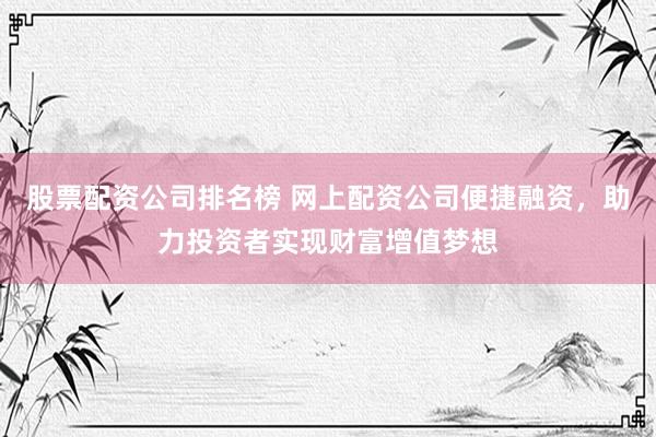 股票配资公司排名榜 网上配资公司便捷融资，助力投资者实现财富增值梦想