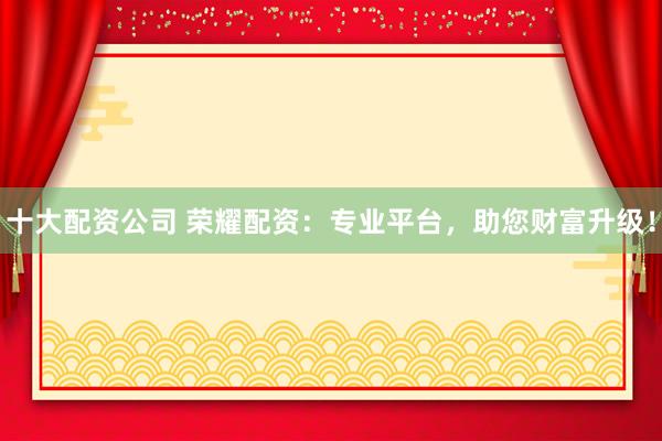十大配资公司 荣耀配资：专业平台，助您财富升级！