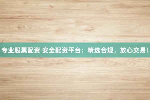 专业股票配资 安全配资平台：精选合规，放心交易！