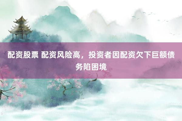 配资股票 配资风险高，投资者因配资欠下巨额债务陷困境