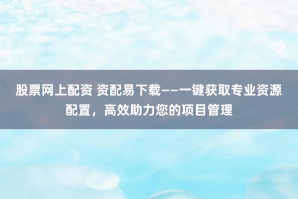 股票网上配资 资配易下载——一键获取专业资源配置，高效助力您的项目管理