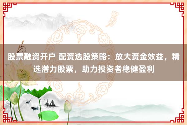 股票融资开户 配资选股策略：放大资金效益，精选潜力股票，助力投资者稳健盈利