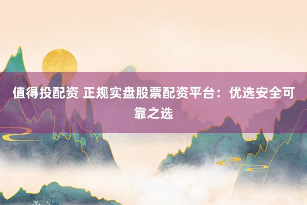 值得投配资 正规实盘股票配资平台：优选安全可靠之选