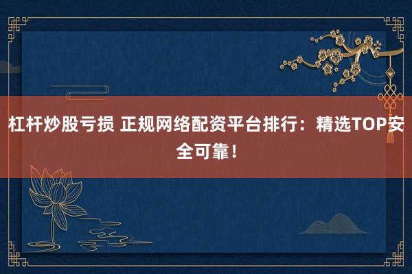 杠杆炒股亏损 正规网络配资平台排行：精选TOP安全可靠！