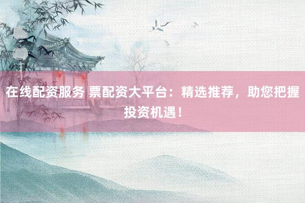 在线配资服务 票配资大平台：精选推荐，助您把握投资机遇！