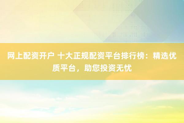 网上配资开户 十大正规配资平台排行榜：精选优质平台，助您投资无忧