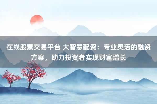 在线股票交易平台 大智慧配资：专业灵活的融资方案，助力投资者实现财富增长