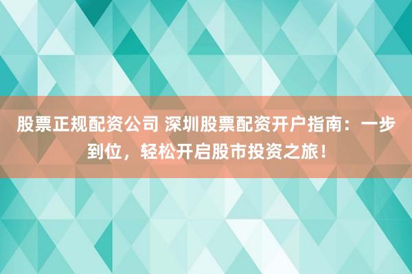 股票正规配资公司 深圳股票配资开户指南：一步到位，轻松开启股市投资之旅！