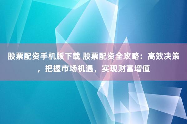 股票配资手机版下载 股票配资全攻略：高效决策，把握市场机遇，实现财富增值