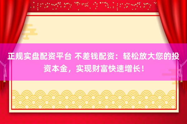 正规实盘配资平台 不差钱配资：轻松放大您的投资本金，实现财富快速增长！