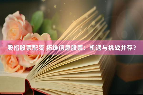 股指股票配资 拓维信息股票：机遇与挑战并存？