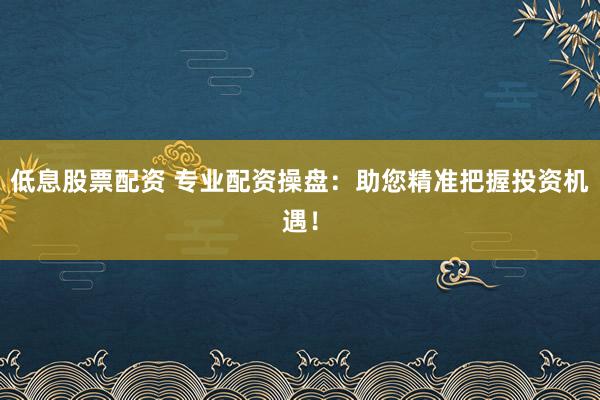 低息股票配资 专业配资操盘：助您精准把握投资机遇！
