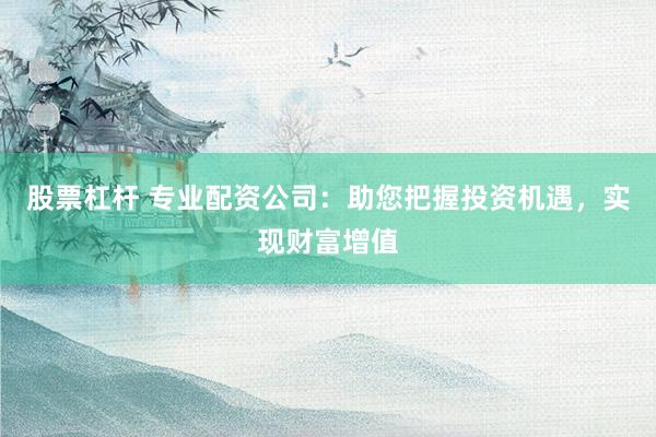 股票杠杆 专业配资公司：助您把握投资机遇，实现财富增值