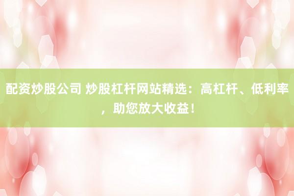 配资炒股公司 炒股杠杆网站精选：高杠杆、低利率，助您放大收益！