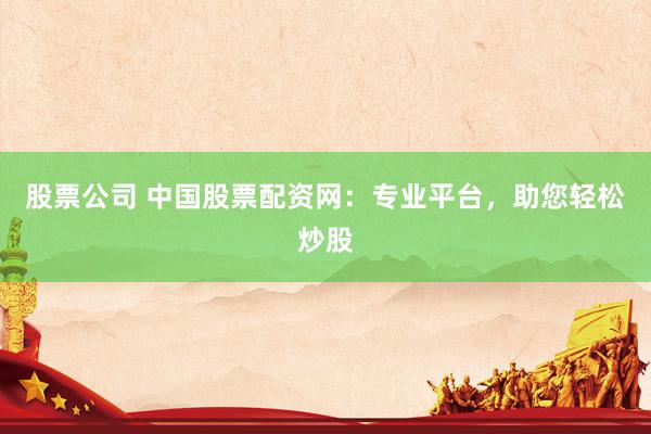 股票公司 中国股票配资网：专业平台，助您轻松炒股