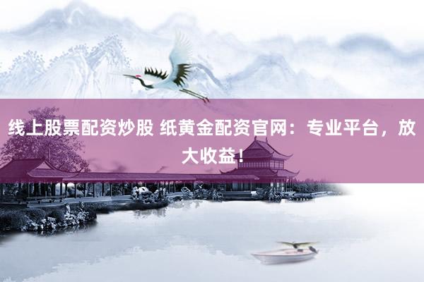 线上股票配资炒股 纸黄金配资官网：专业平台，放大收益！