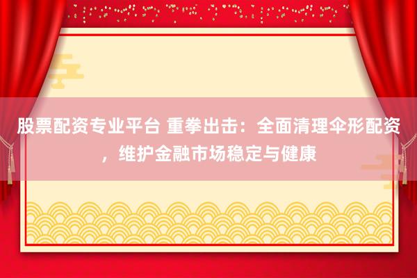 股票配资专业平台 重拳出击：全面清理伞形配资，维护金融市场稳定与健康