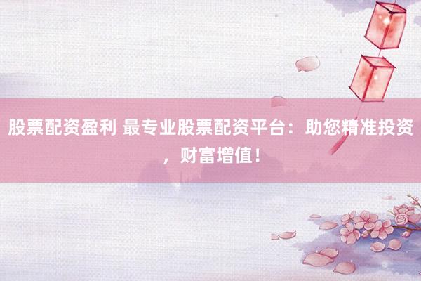 股票配资盈利 最专业股票配资平台：助您精准投资，财富增值！