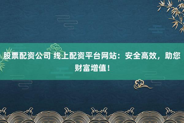 股票配资公司 线上配资平台网站：安全高效，助您财富增值！