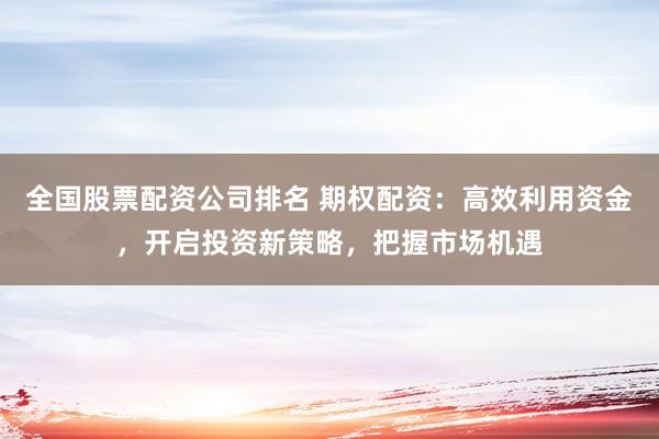全国股票配资公司排名 期权配资：高效利用资金，开启投资新策略，把握市场机遇