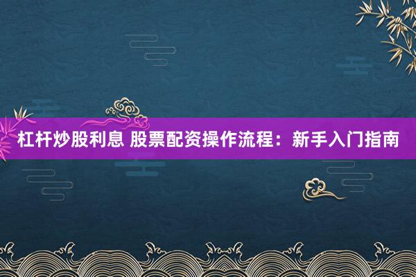 杠杆炒股利息 股票配资操作流程：新手入门指南