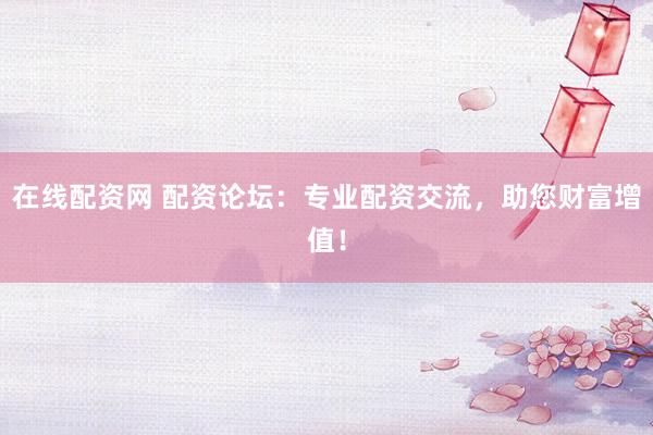 在线配资网 配资论坛：专业配资交流，助您财富增值！