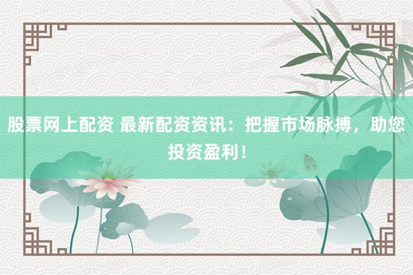 股票网上配资 最新配资资讯：把握市场脉搏，助您投资盈利！