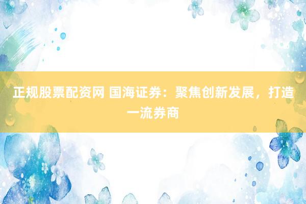 正规股票配资网 国海证券：聚焦创新发展，打造一流券商