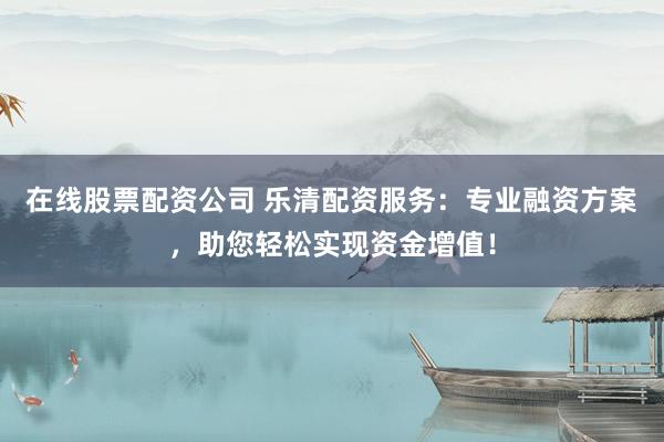 在线股票配资公司 乐清配资服务：专业融资方案，助您轻松实现资金增值！