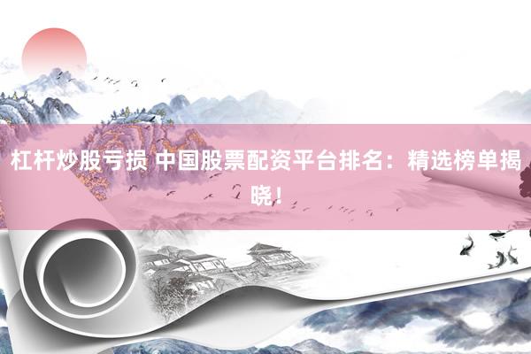 杠杆炒股亏损 中国股票配资平台排名：精选榜单揭晓！