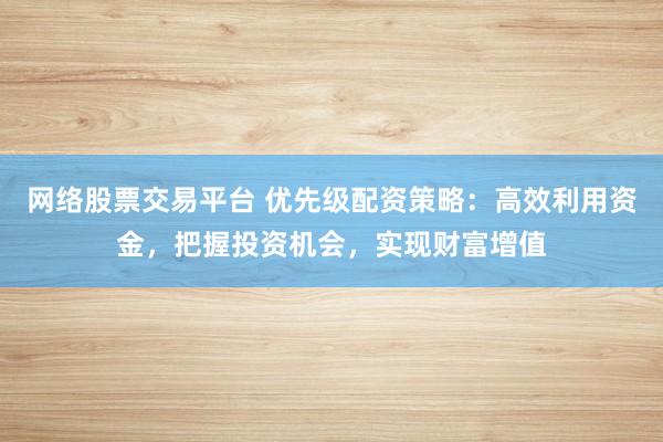 网络股票交易平台 优先级配资策略：高效利用资金，把握投资机会，实现财富增值