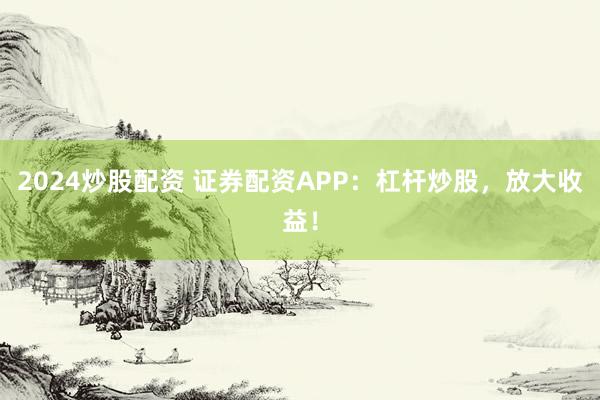2024炒股配资 证券配资APP：杠杆炒股，放大收益！