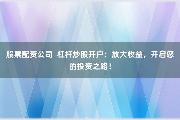 股票配资公司  杠杆炒股开户：放大收益，开启您的投资之路！
