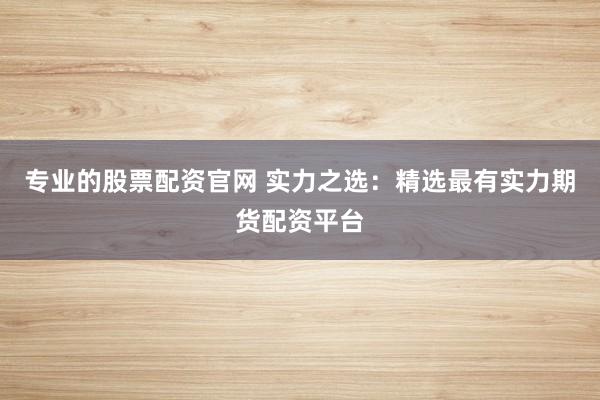 专业的股票配资官网 实力之选：精选最有实力期货配资平台