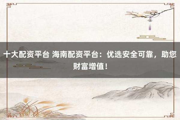 十大配资平台 海南配资平台：优选安全可靠，助您财富增值！