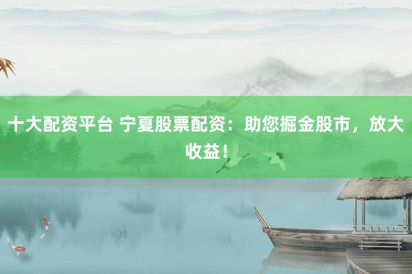 十大配资平台 宁夏股票配资：助您掘金股市，放大收益！