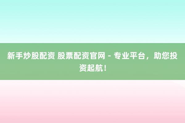 新手炒股配资 股票配资官网 - 专业平台，助您投资起航！