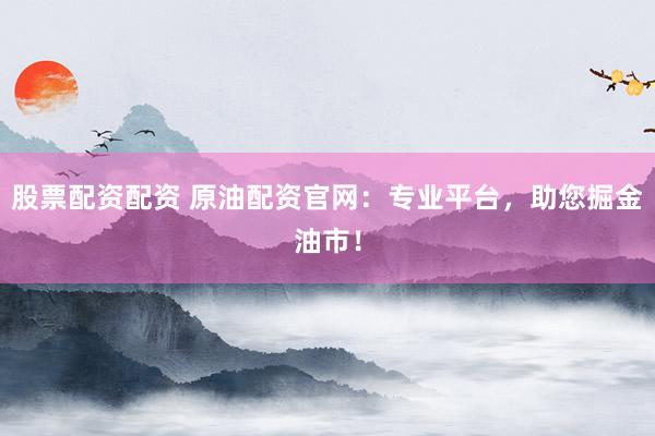 股票配资配资 原油配资官网：专业平台，助您掘金油市！