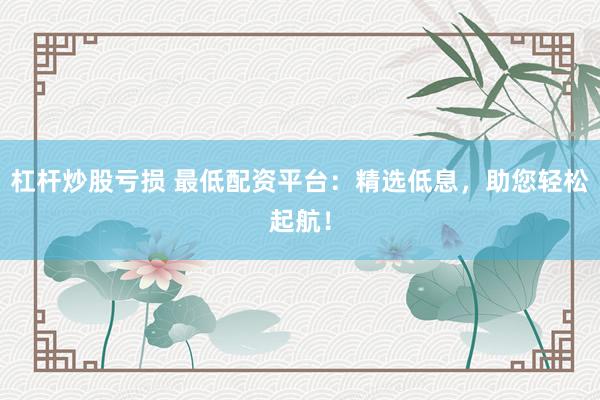 杠杆炒股亏损 最低配资平台：精选低息，助您轻松起航！