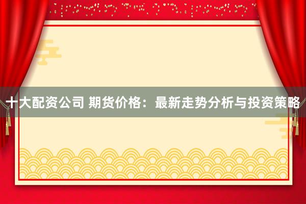 十大配资公司 期货价格：最新走势分析与投资策略