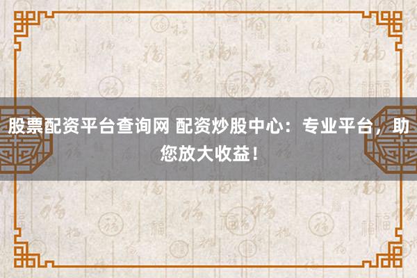 股票配资平台查询网 配资炒股中心：专业平台，助您放大收益！