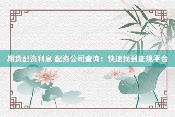 期货配资利息 配资公司查询：快速找到正规平台