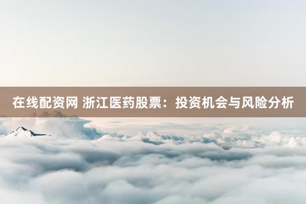 在线配资网 浙江医药股票：投资机会与风险分析