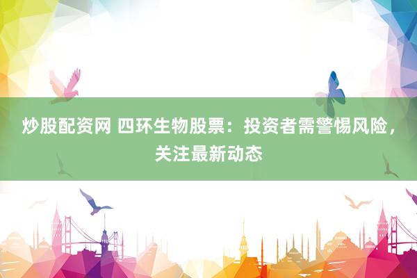 炒股配资网 四环生物股票：投资者需警惕风险，关注最新动态