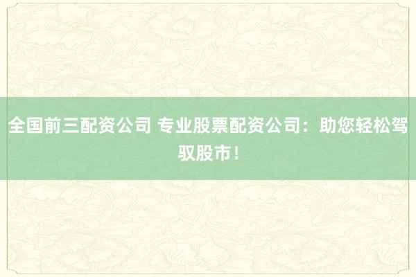全国前三配资公司 专业股票配资公司：助您轻松驾驭股市！