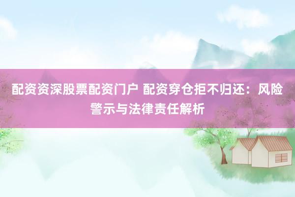 配资资深股票配资门户 配资穿仓拒不归还：风险警示与法律责任解析