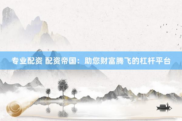 专业配资 配资帝国：助您财富腾飞的杠杆平台