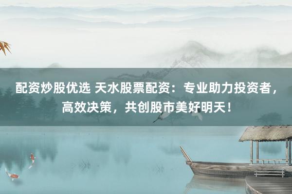 配资炒股优选 天水股票配资：专业助力投资者，高效决策，共创股市美好明天！