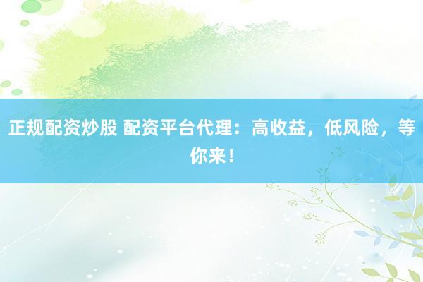 正规配资炒股 配资平台代理：高收益，低风险，等你来！